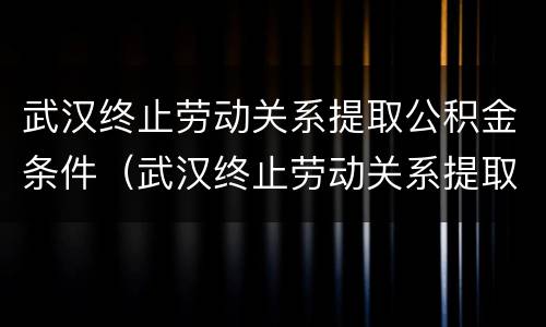 武汉终止劳动关系提取公积金条件（武汉终止劳动关系提取公积金条件是什么）