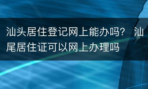 汕头居住登记网上能办吗？ 汕尾居住证可以网上办理吗