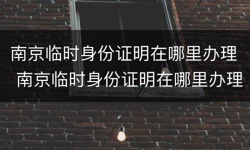 南京临时身份证明在哪里办理 南京临时身份证明在哪里办理手续