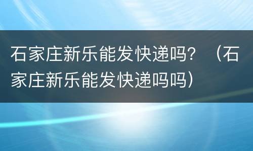 石家庄新乐能发快递吗？（石家庄新乐能发快递吗吗）