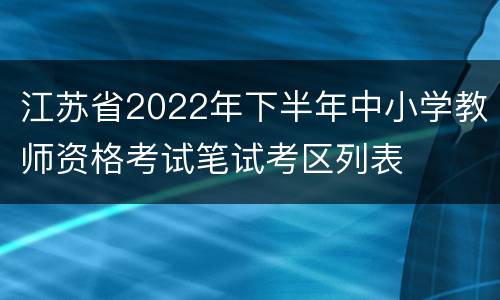 江苏省2022年下半年中小学教师资格考试笔试考区列表