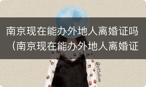 南京现在能办外地人离婚证吗（南京现在能办外地人离婚证吗需要什么）