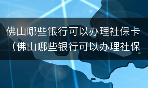 佛山哪些银行可以办理社保卡（佛山哪些银行可以办理社保卡业务）
