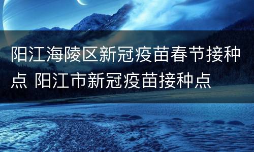 阳江海陵区新冠疫苗春节接种点 阳江市新冠疫苗接种点