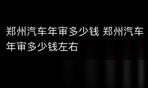 郑州汽车年审多少钱 郑州汽车年审多少钱左右