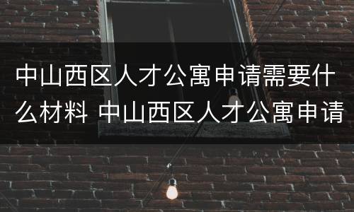 中山西区人才公寓申请需要什么材料 中山西区人才公寓申请需要什么材料和材料