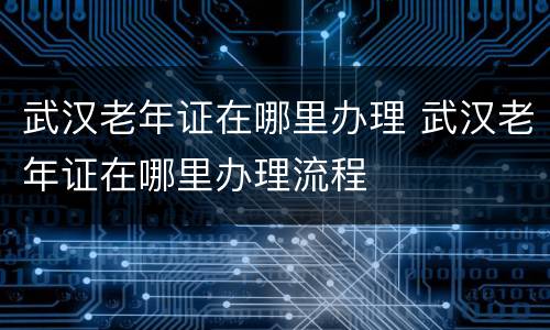 武汉老年证在哪里办理 武汉老年证在哪里办理流程