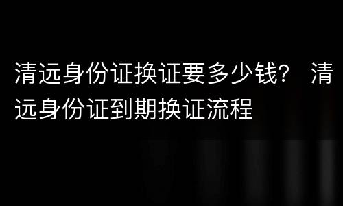 清远身份证换证要多少钱？ 清远身份证到期换证流程