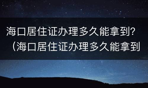 海口居住证办理多久能拿到？（海口居住证办理多久能拿到）