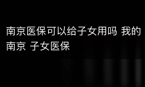 南京医保可以给子女用吗 我的南京 子女医保