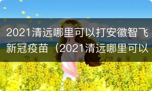 2021清远哪里可以打安徽智飞新冠疫苗（2021清远哪里可以打安徽智飞新冠疫苗第三针）