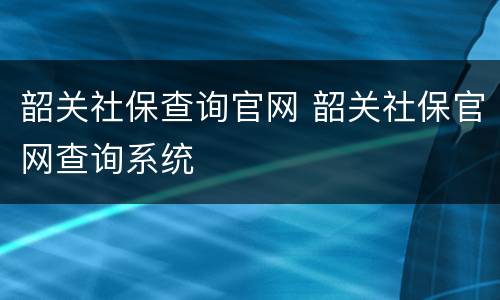 韶关社保查询官网 韶关社保官网查询系统