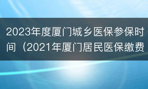 2023年度厦门城乡医保参保时间（2021年厦门居民医保缴费时间）