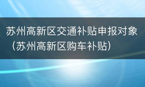 苏州高新区交通补贴申报对象（苏州高新区购车补贴）