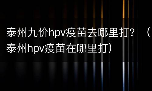 泰州九价hpv疫苗去哪里打？（泰州hpv疫苗在哪里打）