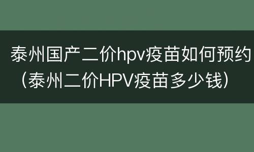 泰州国产二价hpv疫苗如何预约（泰州二价HPV疫苗多少钱）