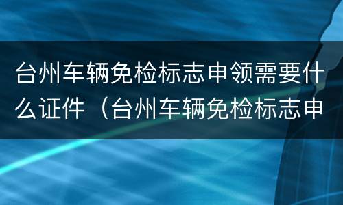 台州车辆免检标志申领需要什么证件（台州车辆免检标志申领需要什么证件呢）