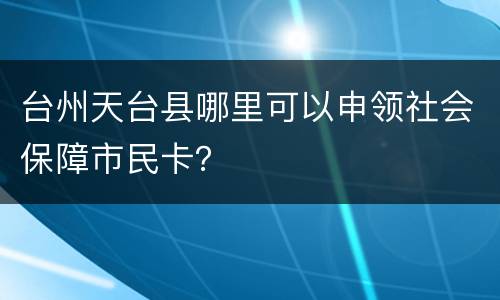 台州天台县哪里可以申领社会保障市民卡？