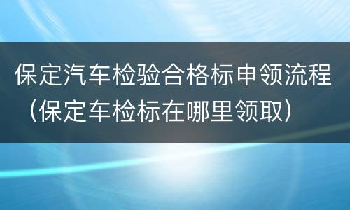 保定汽车检验合格标申领流程（保定车检标在哪里领取）