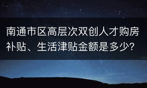 南通市区高层次双创人才购房补贴、生活津贴金额是多少？