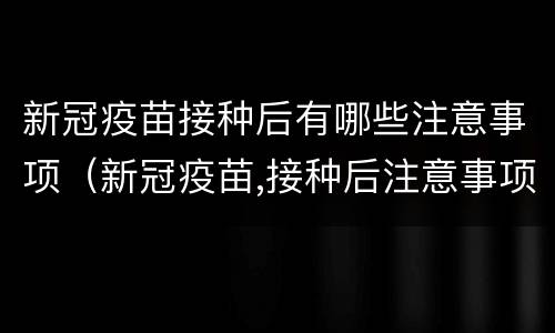 新冠疫苗接种后有哪些注意事项（新冠疫苗,接种后注意事项）