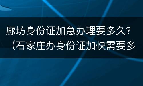 廊坊身份证加急办理要多久？（石家庄办身份证加快需要多长时间）
