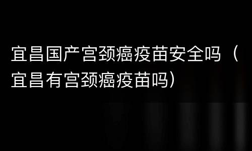 宜昌国产宫颈癌疫苗安全吗（宜昌有宫颈癌疫苗吗）