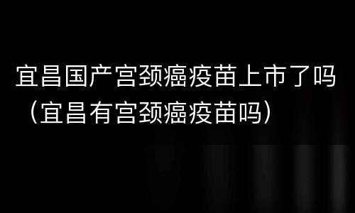宜昌国产宫颈癌疫苗上市了吗（宜昌有宫颈癌疫苗吗）