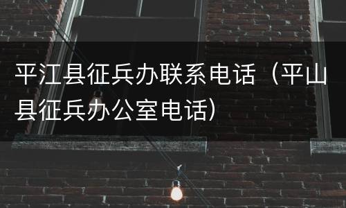 平江县征兵办联系电话（平山县征兵办公室电话）