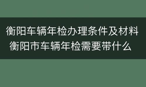 衡阳车辆年检办理条件及材料 衡阳市车辆年检需要带什么