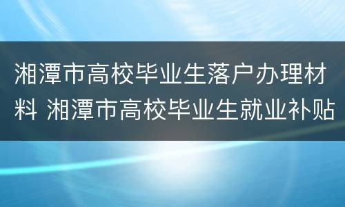 湘潭市高校毕业生落户办理材料 湘潭市高校毕业生就业补贴实施办法