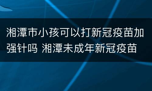 湘潭市小孩可以打新冠疫苗加强针吗 湘潭未成年新冠疫苗