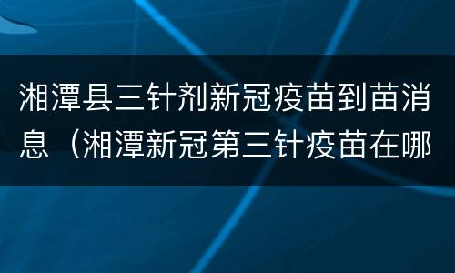 湘潭县三针剂新冠疫苗到苗消息（湘潭新冠第三针疫苗在哪里打）