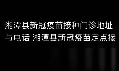 湘潭县新冠疫苗接种门诊地址与电话 湘潭县新冠疫苗定点接种医院
