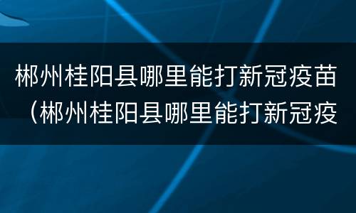 郴州桂阳县哪里能打新冠疫苗（郴州桂阳县哪里能打新冠疫苗第三针）