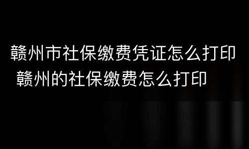 赣州市社保缴费凭证怎么打印 赣州的社保缴费怎么打印