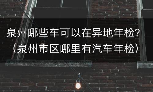 泉州哪些车可以在异地年检？（泉州市区哪里有汽车年检）