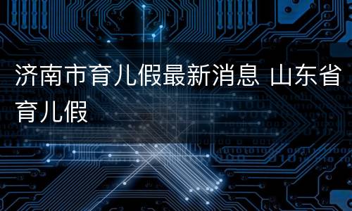 济南市育儿假最新消息 山东省育儿假