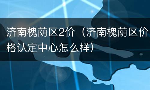 济南槐荫区2价（济南槐荫区价格认定中心怎么样）