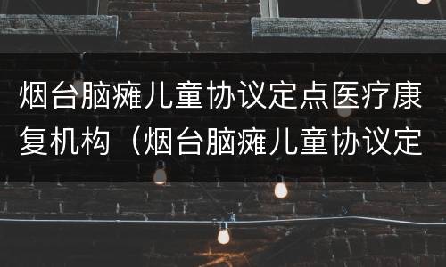烟台脑瘫儿童协议定点医疗康复机构（烟台脑瘫儿童协议定点医疗康复机构）