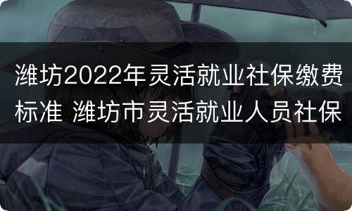 潍坊2022年灵活就业社保缴费标准 潍坊市灵活就业人员社保缴费基数2020-2021