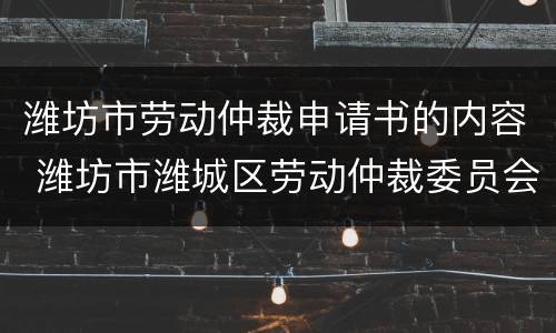潍坊市劳动仲裁申请书的内容 潍坊市潍城区劳动仲裁委员会