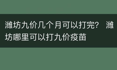 潍坊九价几个月可以打完？ 潍坊哪里可以打九价疫苗