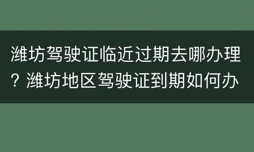 潍坊驾驶证临近过期去哪办理? 潍坊地区驾驶证到期如何办理