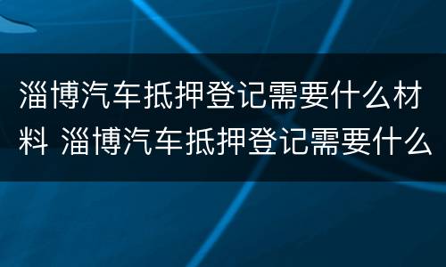 淄博汽车抵押登记需要什么材料 淄博汽车抵押登记需要什么材料呢