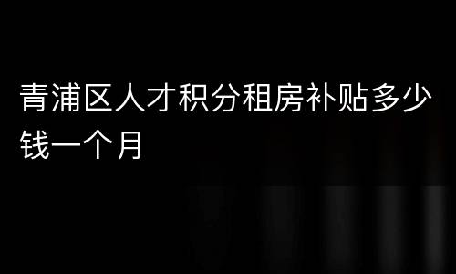 青浦区人才积分租房补贴多少钱一个月