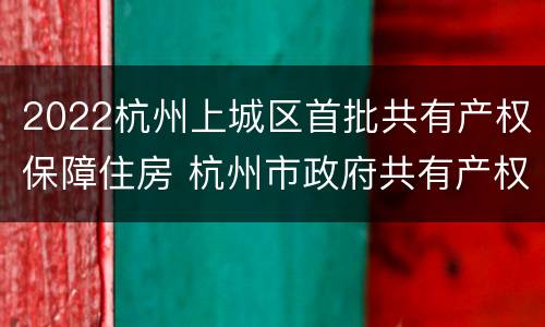 2022杭州上城区首批共有产权保障住房 杭州市政府共有产权房