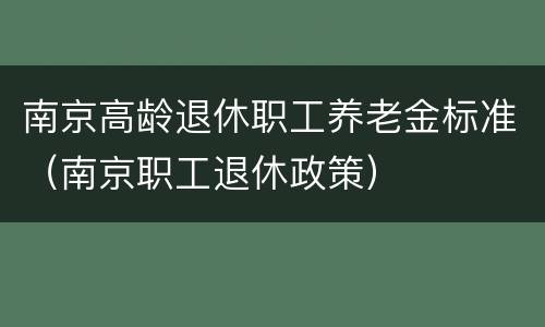 南京高龄退休职工养老金标准（南京职工退休政策）