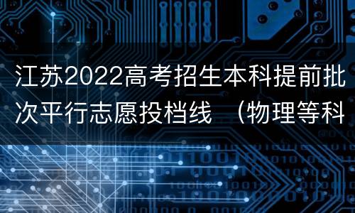 江苏2022高考招生本科提前批次平行志愿投档线 （物理等科目类—地方专项）