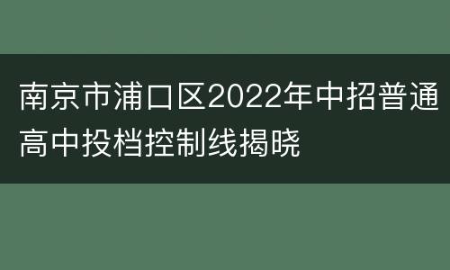 南京市浦口区2022年中招普通高中投档控制线揭晓